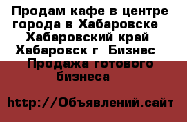Продам кафе в центре города в Хабаровске - Хабаровский край, Хабаровск г. Бизнес » Продажа готового бизнеса   